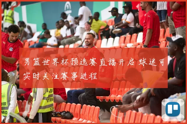 男篮世界杯预选赛直播开启 球迷可实时关注赛事进程