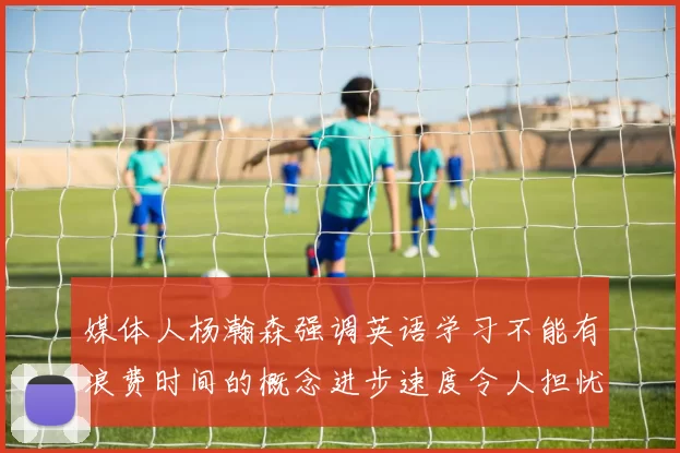 媒体人杨瀚森强调英语学习不能有浪费时间的概念进步速度令人担忧