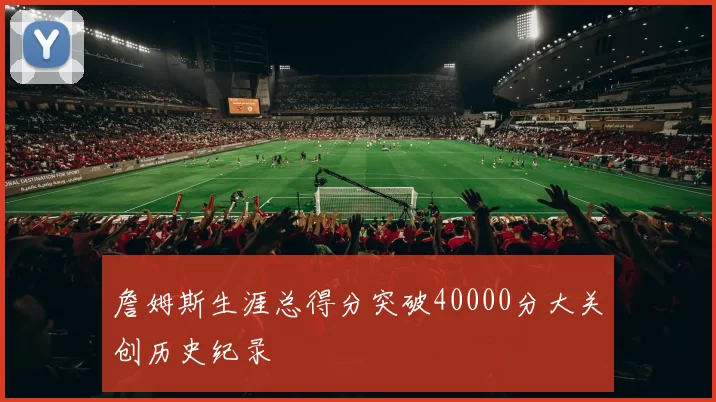 詹姆斯生涯总得分突破40000分大关创历史纪录