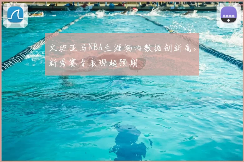 文班亚马NBA生涯场均数据创新高，新秀赛季表现超预期