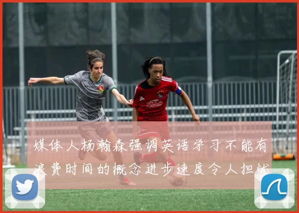 媒体人杨瀚森强调英语学习不能有浪费时间的概念进步速度令人担忧