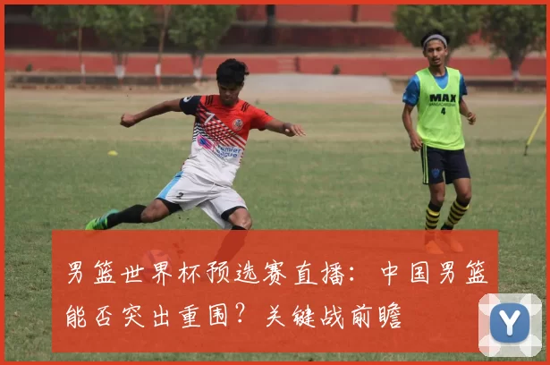 男篮世界杯预选赛直播:中国男篮能否突出重围?关键战前瞻