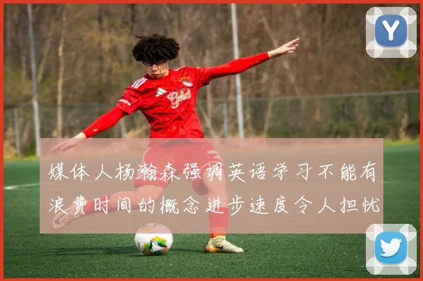 媒体人杨瀚森强调英语学习不能有浪费时间的概念进步速度令人担忧