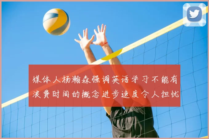 媒体人杨瀚森强调英语学习不能有浪费时间的概念进步速度令人担忧