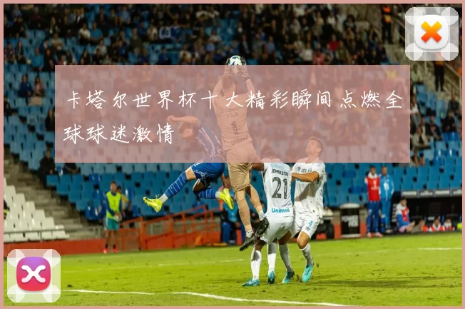卡塔尔世界杯十大精彩瞬间点燃全球球迷激情