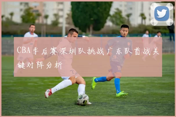 CBA季后赛深圳队挑战广东队首战关键对阵分析