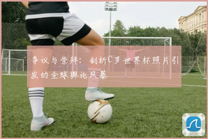 争议与崇拜:剖析C罗世界杯照片引发的全球舆论风暴