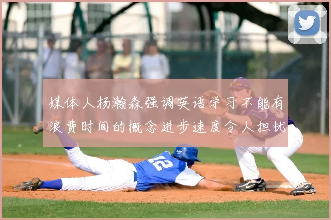 媒体人杨瀚森强调英语学习不能有浪费时间的概念进步速度令人担忧