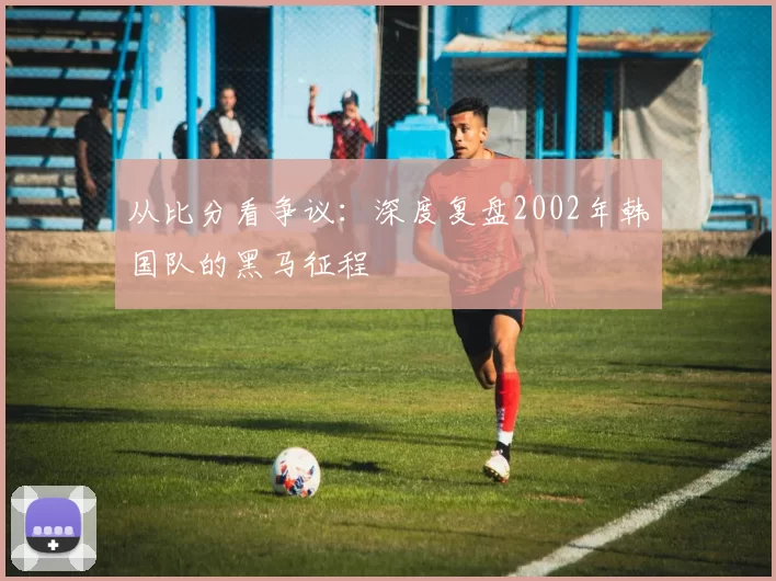 从比分看争议:深度复盘2002年韩国队的黑马征程