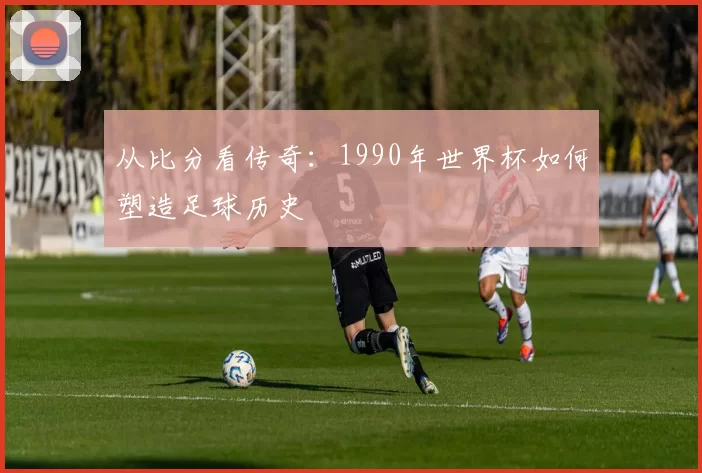 从比分看传奇:1990年世界杯如何塑造足球历史