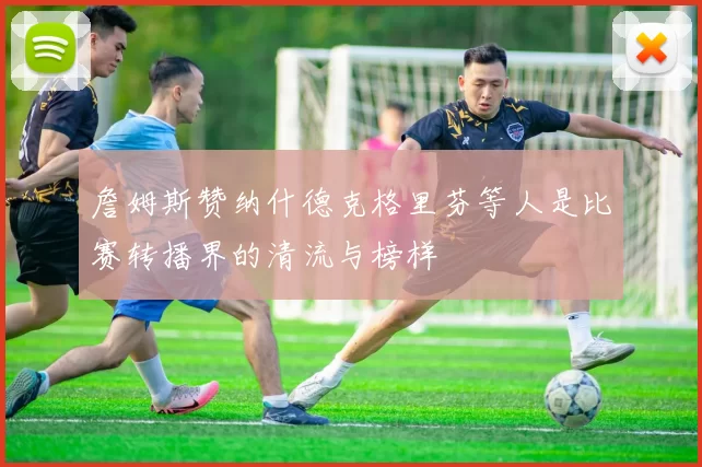 詹姆斯赞纳什德克格里芬等人是比赛转播界的清流与榜样