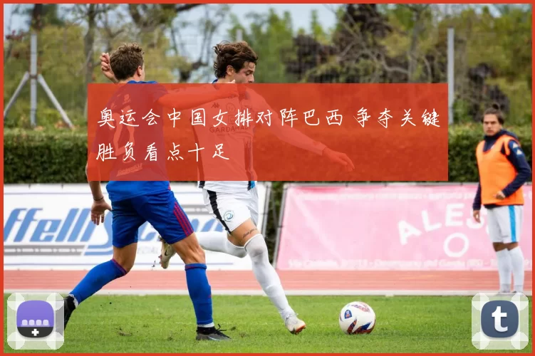 奥运会中国女排对阵巴西 争夺关键胜负看点十足