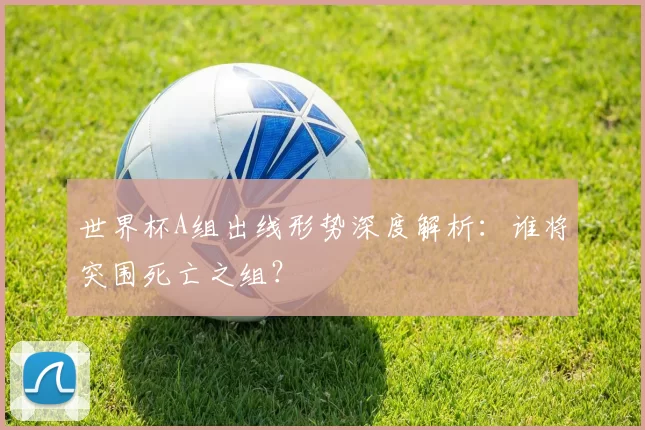 世界杯A组出线形势深度解析:谁将突围死亡之组?