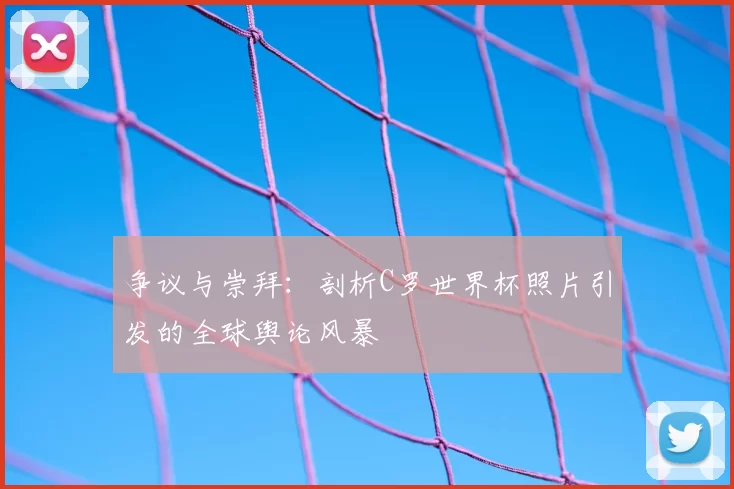 争议与崇拜：剖析C罗世界杯照片引发的全球舆论风暴