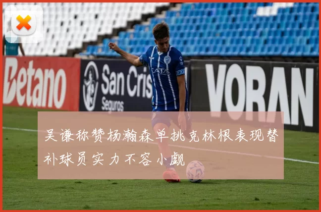 吴谦称赞杨瀚森单挑克林根表现替补球员实力不容小觑