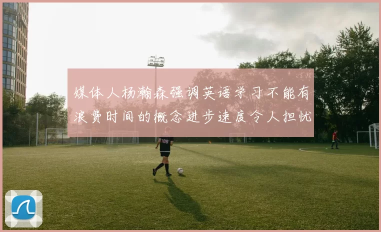 媒体人杨瀚森强调英语学习不能有浪费时间的概念进步速度令人担忧