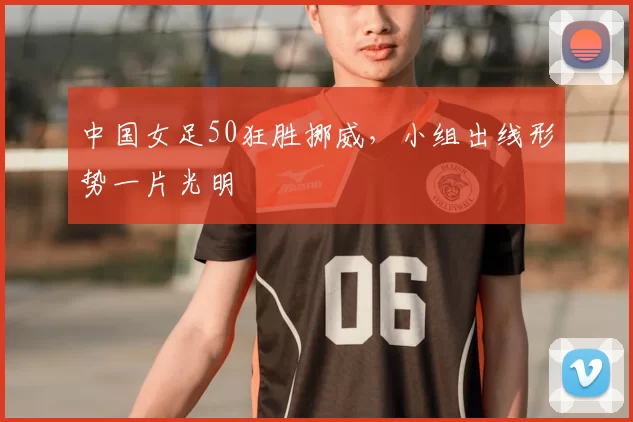 中国女足50狂胜挪威,小组出线形势一片光明