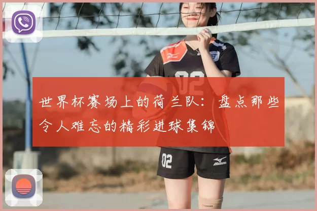 世界杯赛场上的荷兰队：盘点那些令人难忘的精彩进球集锦