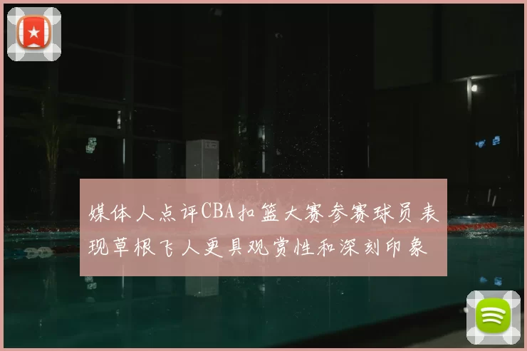 媒体人点评CBA扣篮大赛参赛球员表现草根飞人更具观赏性和深刻印象