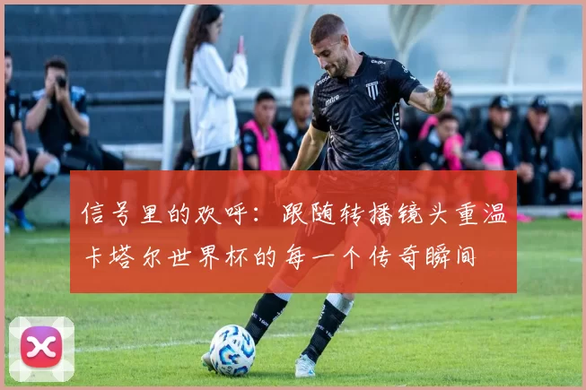 信号里的欢呼:跟随转播镜头重温卡塔尔世界杯的每一个传奇瞬间
