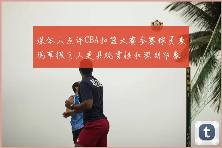 媒体人点评CBA扣篮大赛参赛球员表现草根飞人更具观赏性和深刻印象