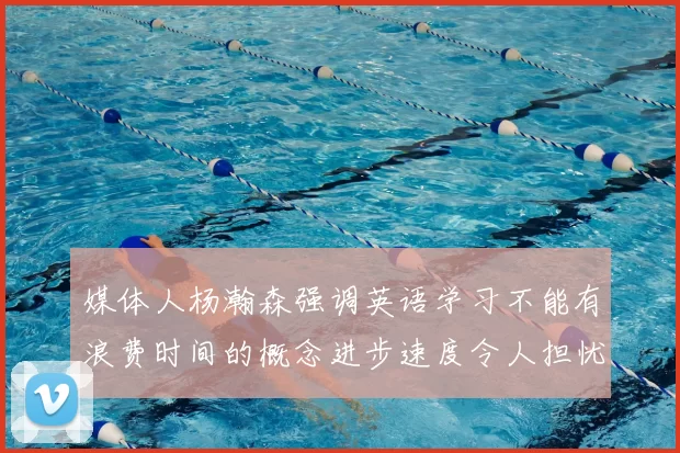 媒体人杨瀚森强调英语学习不能有浪费时间的概念进步速度令人担忧