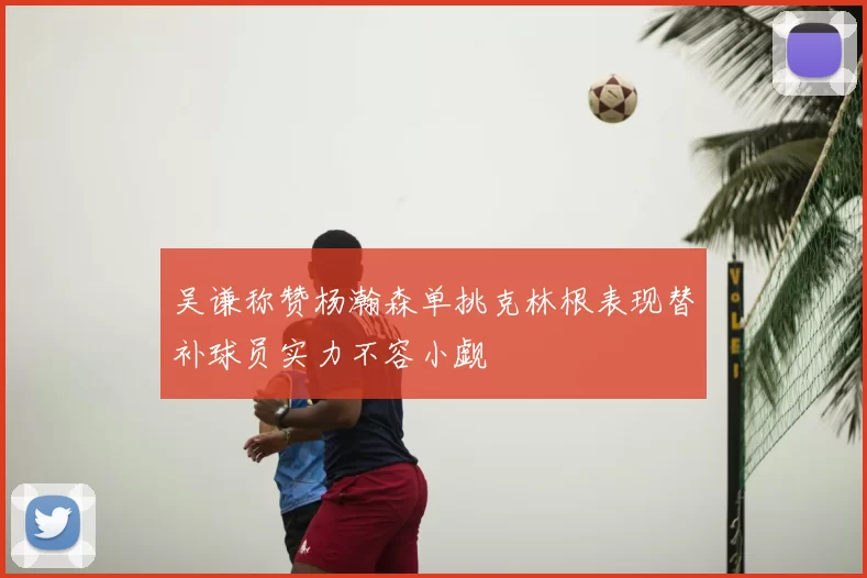 吴谦称赞杨瀚森单挑克林根表现替补球员实力不容小觑