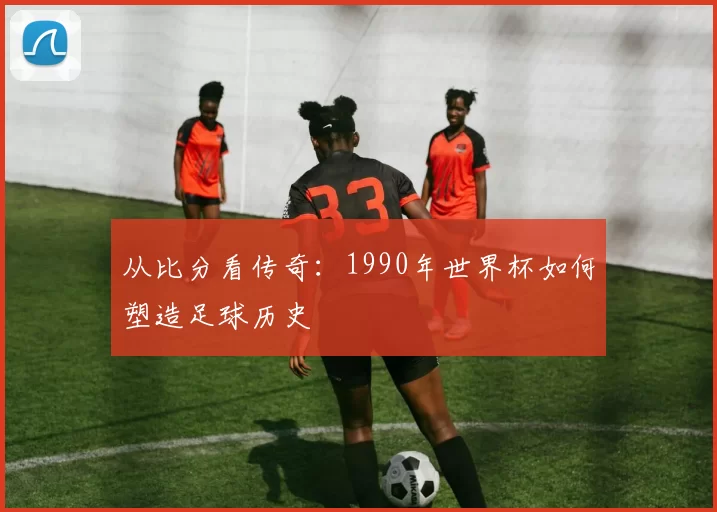 从比分看传奇：1990年世界杯如何塑造足球历史