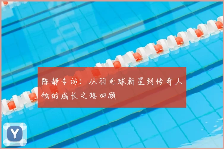 陈静专访：从羽毛球新星到传奇人物的成长之路回顾