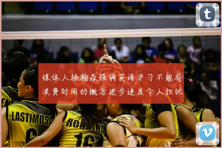 媒体人杨瀚森强调英语学习不能有浪费时间的概念进步速度令人担忧
