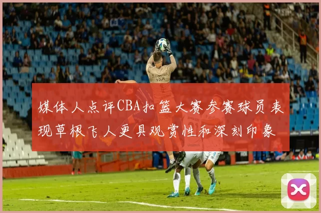 媒体人点评CBA扣篮大赛参赛球员表现草根飞人更具观赏性和深刻印象