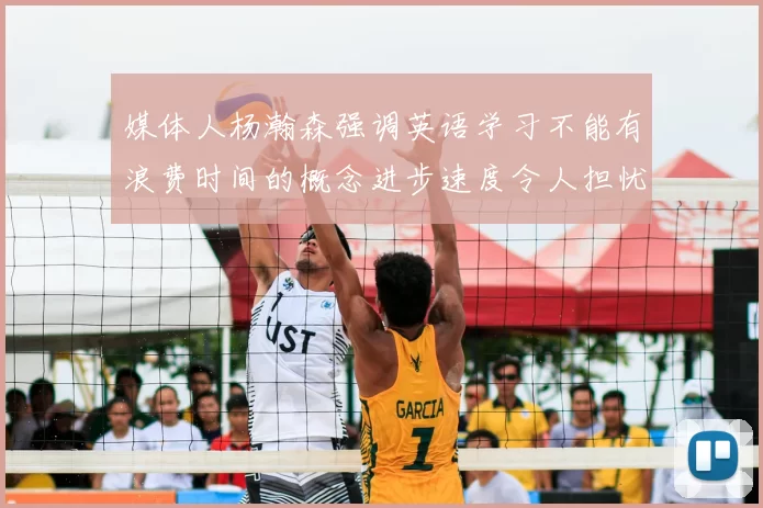媒体人杨瀚森强调英语学习不能有浪费时间的概念进步速度令人担忧