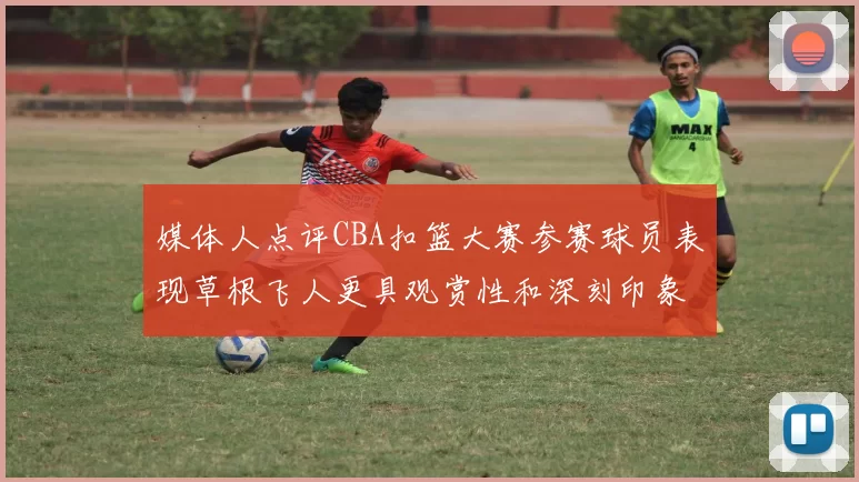 媒体人点评CBA扣篮大赛参赛球员表现草根飞人更具观赏性和深刻印象