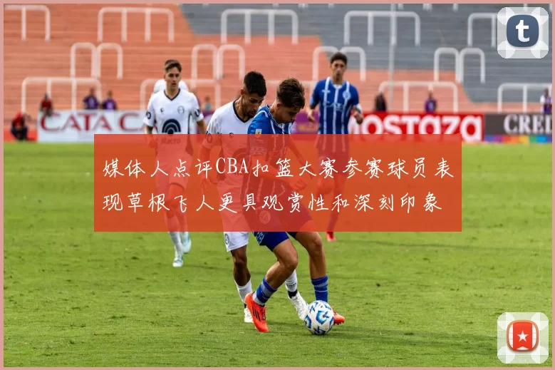 媒体人点评CBA扣篮大赛参赛球员表现草根飞人更具观赏性和深刻印象
