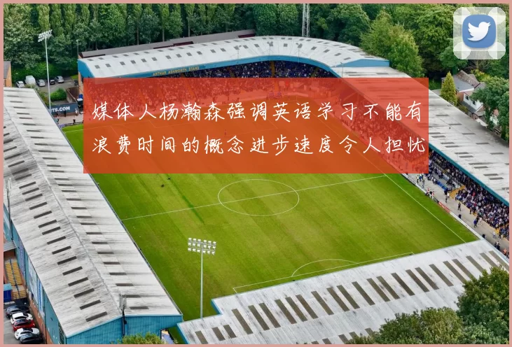 媒体人杨瀚森强调英语学习不能有浪费时间的概念进步速度令人担忧
