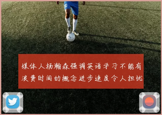 媒体人杨瀚森强调英语学习不能有浪费时间的概念进步速度令人担忧
