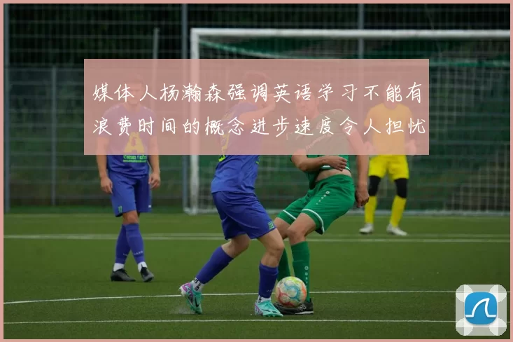媒体人杨瀚森强调英语学习不能有浪费时间的概念进步速度令人担忧