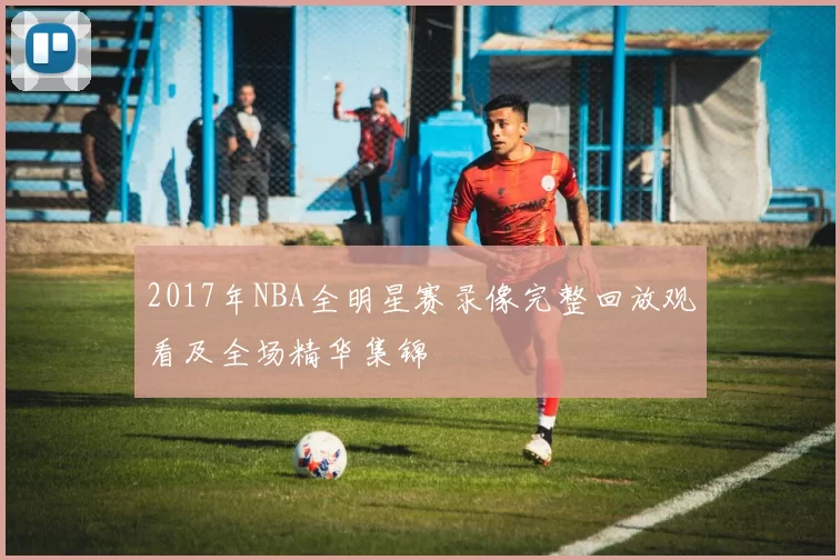 2017年NBA全明星赛录像完整回放观看及全场精华集锦