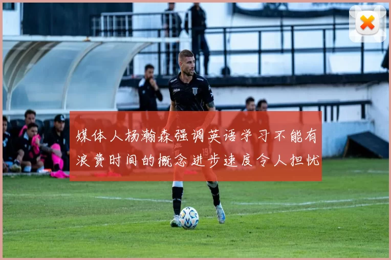 媒体人杨瀚森强调英语学习不能有浪费时间的概念进步速度令人担忧