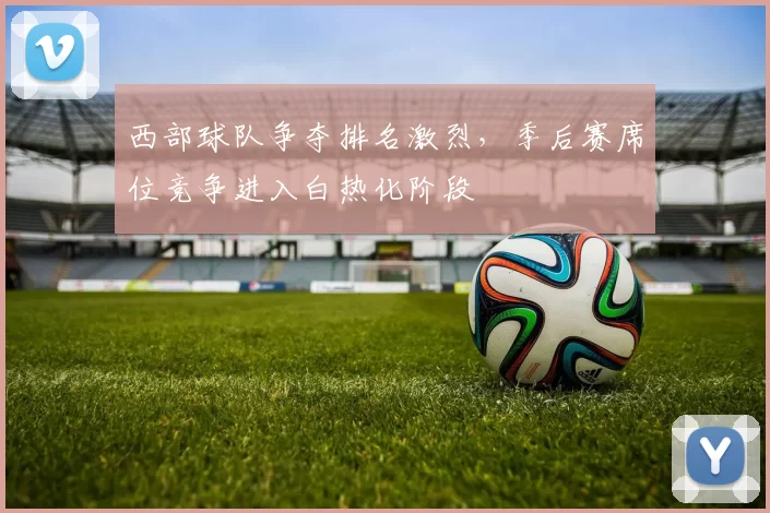 西部球队争夺排名激烈，季后赛席位竞争进入白热化阶段