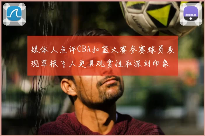 媒体人点评CBA扣篮大赛参赛球员表现草根飞人更具观赏性和深刻印象