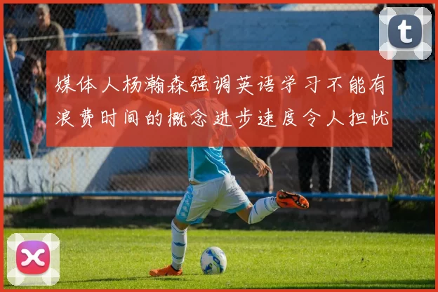 媒体人杨瀚森强调英语学习不能有浪费时间的概念进步速度令人担忧