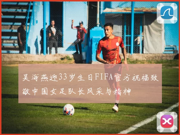 吴海燕迎33岁生日FIFA官方祝福致敬中国女足队长风采与精神
