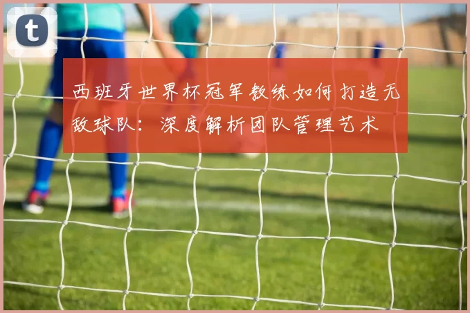 西班牙世界杯冠军教练如何打造无敌球队:深度解析团队管理艺术