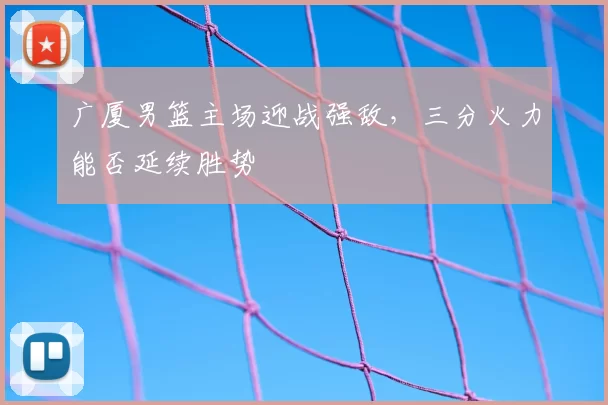 广厦男篮主场迎战强敌，三分火力能否延续胜势
