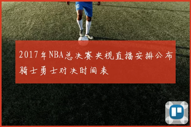 2017年NBA总决赛央视直播安排公布骑士勇士对决时间表
