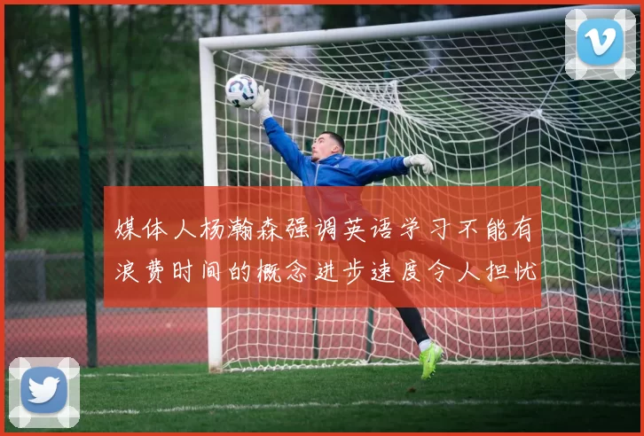 媒体人杨瀚森强调英语学习不能有浪费时间的概念进步速度令人担忧