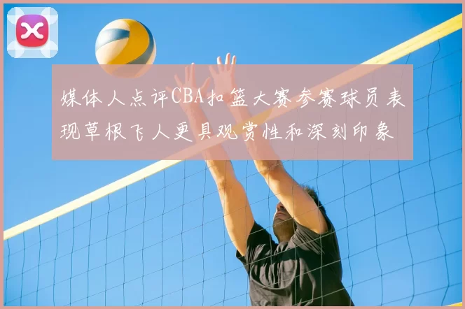 媒体人点评CBA扣篮大赛参赛球员表现草根飞人更具观赏性和深刻印象