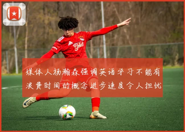 媒体人杨瀚森强调英语学习不能有浪费时间的概念进步速度令人担忧