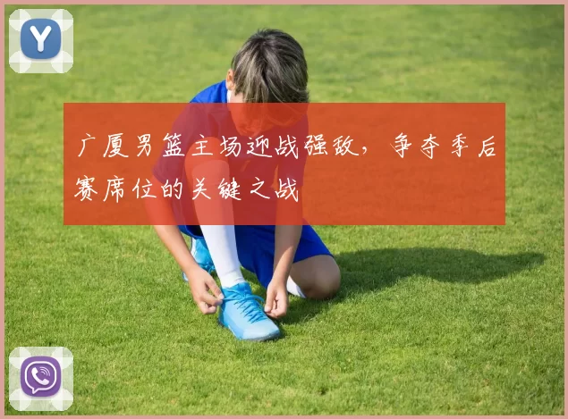 广厦男篮主场迎战强敌，争夺季后赛席位的关键之战